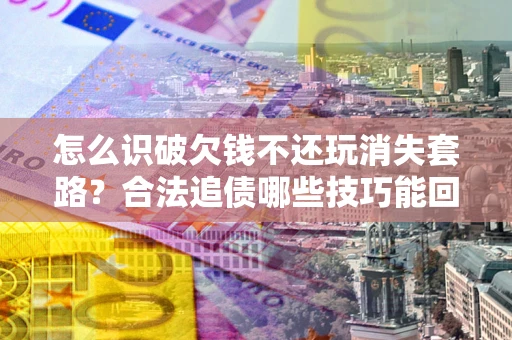 北京怎么识破欠钱不还玩消失套路？合法追债哪些技巧能回款